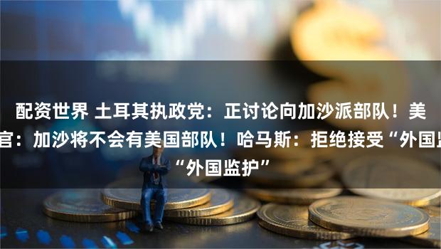 配资世界 土耳其执政党:正讨论向加沙派部队!美军高官:加沙将不会有美国部队!哈马斯:拒绝接受“外国监护”