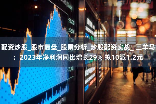 配资炒股_股市复盘_股票分析_炒股配资实战_ 三羊马：2023年净利润同比增长29% 拟10派1.2元