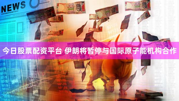 今日股票配资平台 伊朗将暂停与国际原子能机构合作