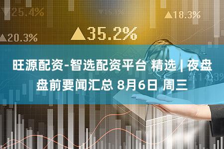 旺源配资-智选配资平台 精选 | 夜盘盘前要闻汇总 8月6日 周三