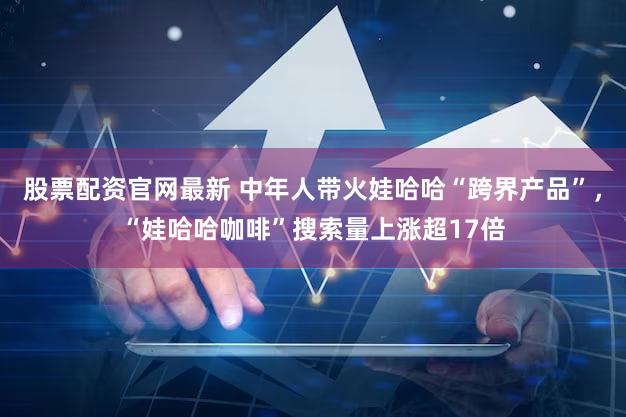 股票配资官网最新 中年人带火娃哈哈“跨界产品”，“娃哈哈咖啡”搜索量上涨超17倍