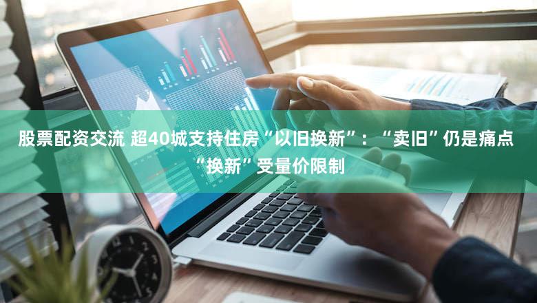 股票配资交流 超40城支持住房“以旧换新”：“卖旧”仍是痛点 “换新”受量价限制