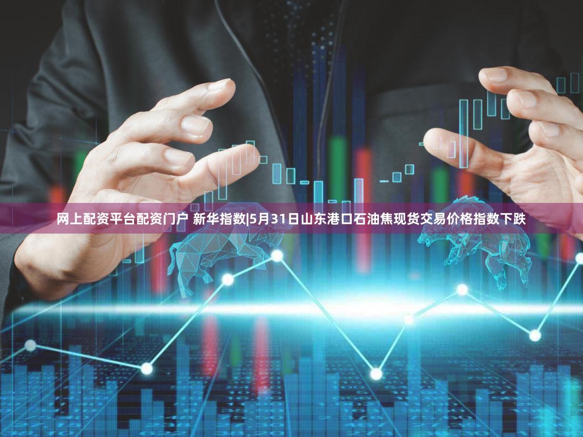 网上配资平台配资门户 新华指数|5月31日山东港口石油焦现货交易价格指数下跌