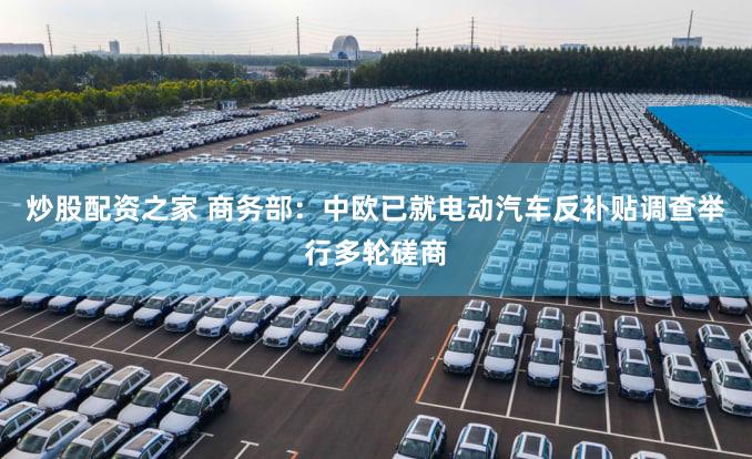 炒股配资之家 商务部：中欧已就电动汽车反补贴调查举行多轮磋商