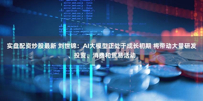 实盘配资炒股最新 刘世锦：AI大模型正处于成长初期 将带动大量研发、投资、消费和贸易活动