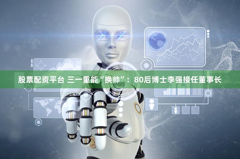 股票配资平台 三一重能“换帅”：80后博士李强接任董事长