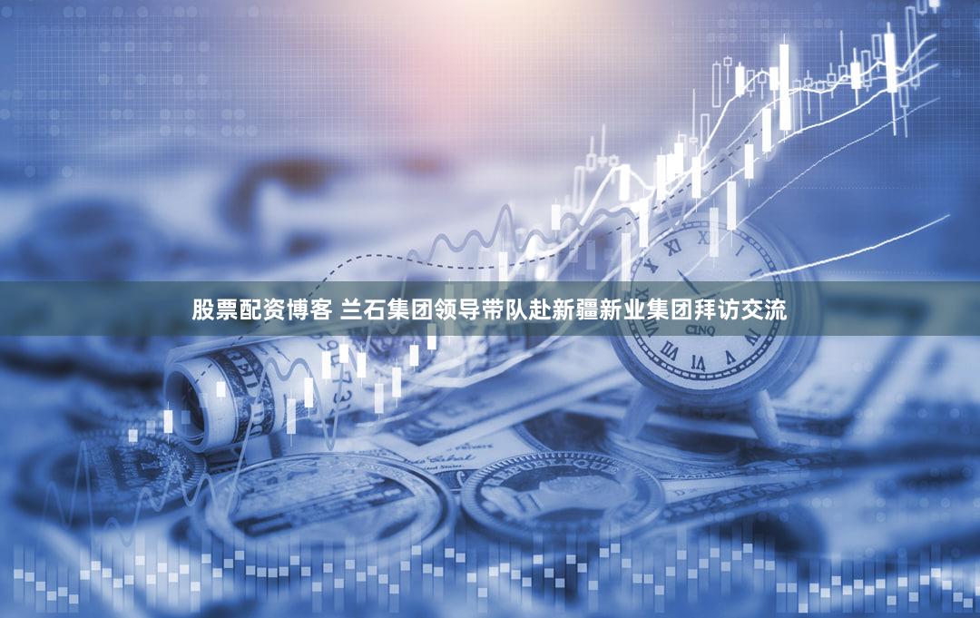 股票配资博客 兰石集团领导带队赴新疆新业集团拜访交流