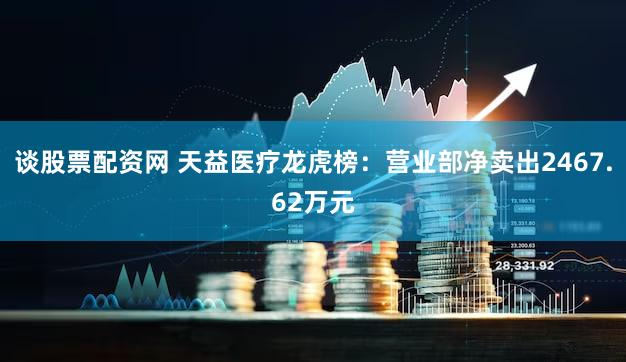 谈股票配资网 天益医疗龙虎榜：营业部净卖出2467.62万元