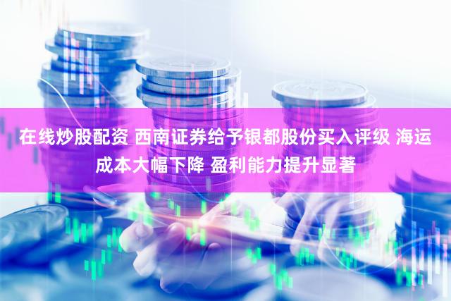 在线炒股配资 西南证券给予银都股份买入评级 海运成本大幅下降 盈利能力提升显著