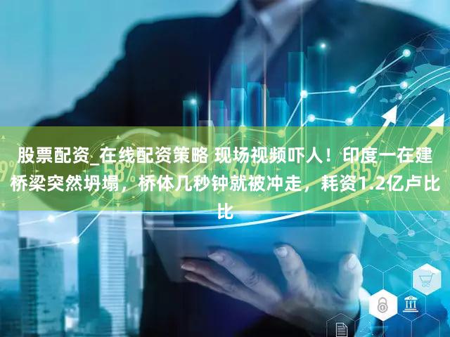 股票配资_在线配资策略 现场视频吓人！印度一在建桥梁突然坍塌，桥体几秒钟就被冲走，耗资1.2亿卢比