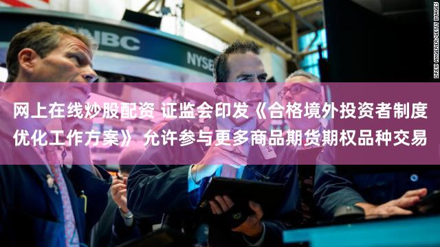 网上在线炒股配资 证监会印发《合格境外投资者制度优化工作方案》 允许参与更多商品期货期权品种交易
