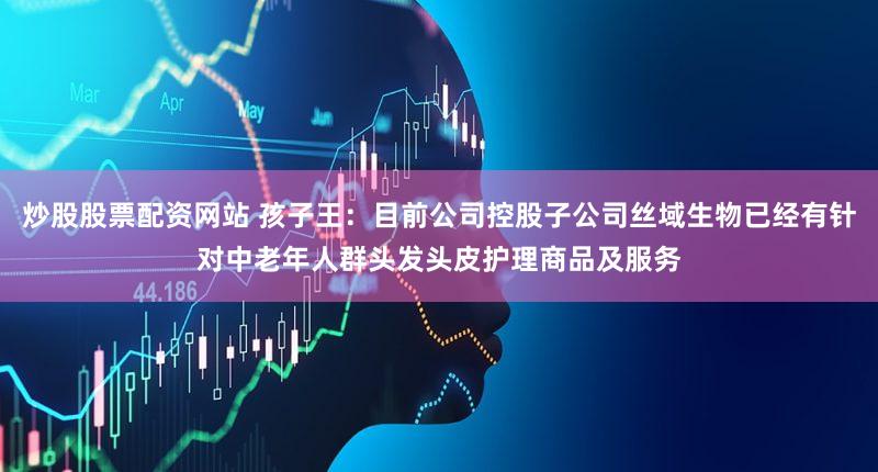 炒股股票配资网站 孩子王：目前公司控股子公司丝域生物已经有针对中老年人群头发头皮护理商品及服务
