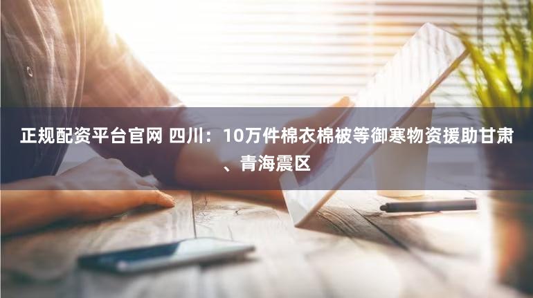 正规配资平台官网 四川：10万件棉衣棉被等御寒物资援助甘肃、青海震区