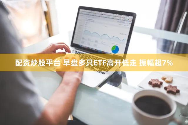 配资炒股平台 早盘多只ETF高开低走 振幅超7%