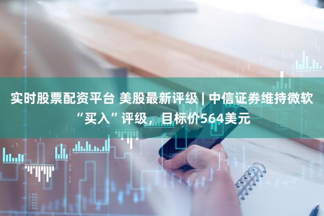 实时股票配资平台 美股最新评级 | 中信证券维持微软“买入”评级，目标价564美元