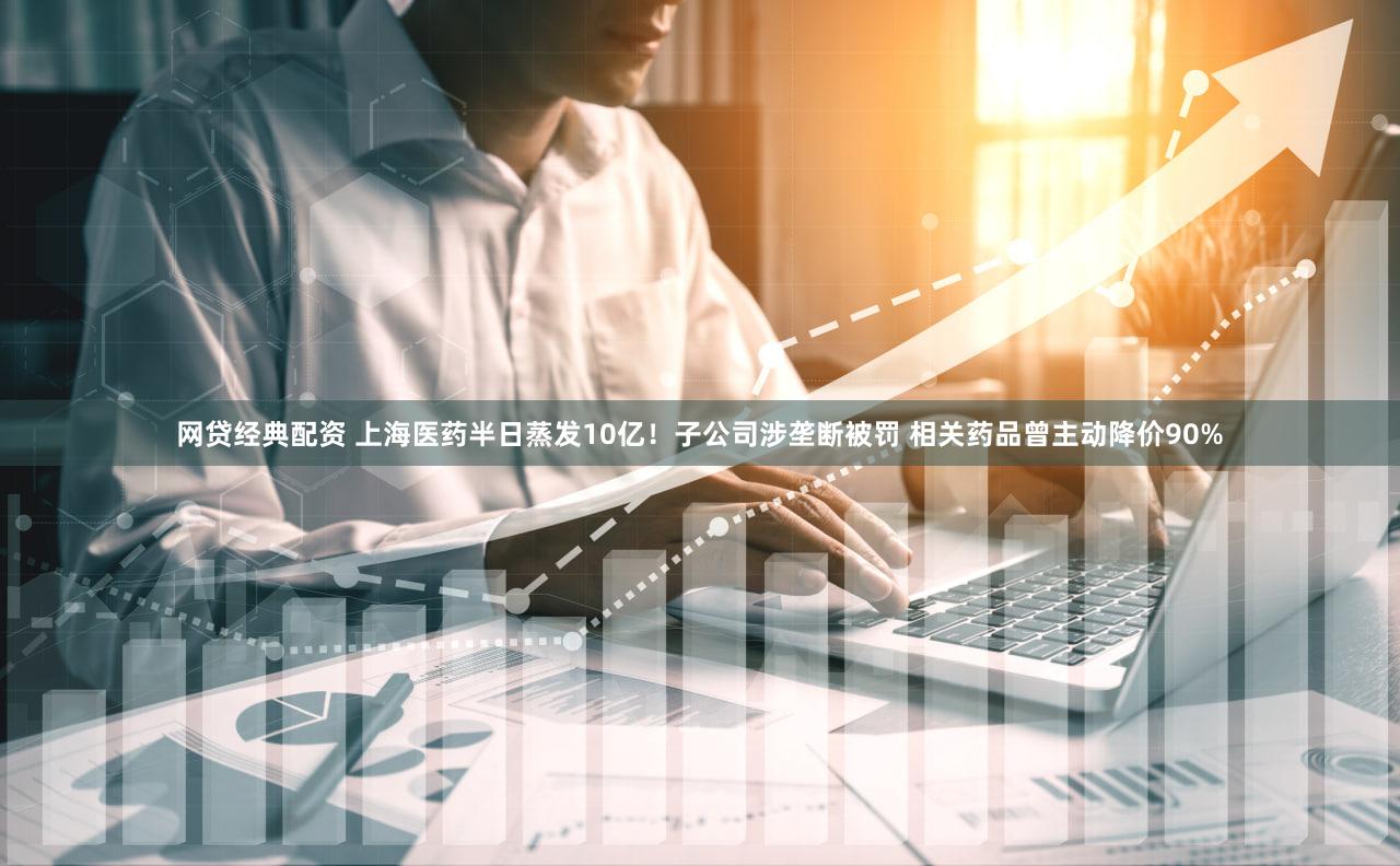 网贷经典配资 上海医药半日蒸发10亿！子公司涉垄断被罚 相关药品曾主动降价90%