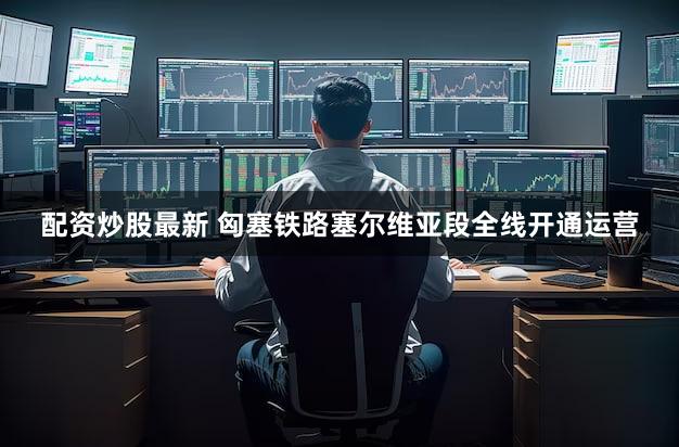配资炒股最新 匈塞铁路塞尔维亚段全线开通运营