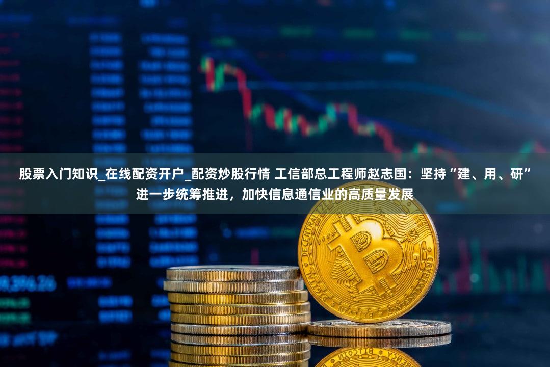 股票入门知识_在线配资开户_配资炒股行情 工信部总工程师赵志国：坚持“建、用、研”进一步统筹推进，加快信息通信业的高质量发展