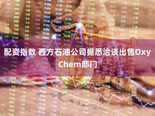 配资指数 西方石油公司据悉洽谈出售OxyChem部门