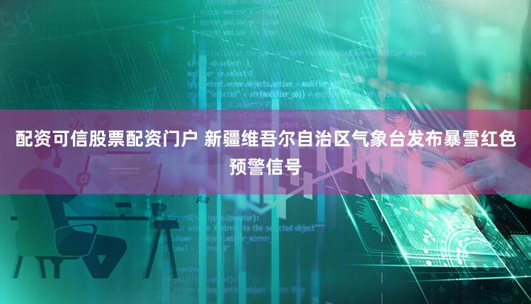 配资可信股票配资门户 新疆维吾尔自治区气象台发布暴雪红色预警信号
