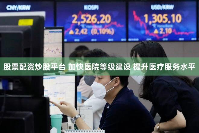 股票配资炒股平台 加快医院等级建设 提升医疗服务水平