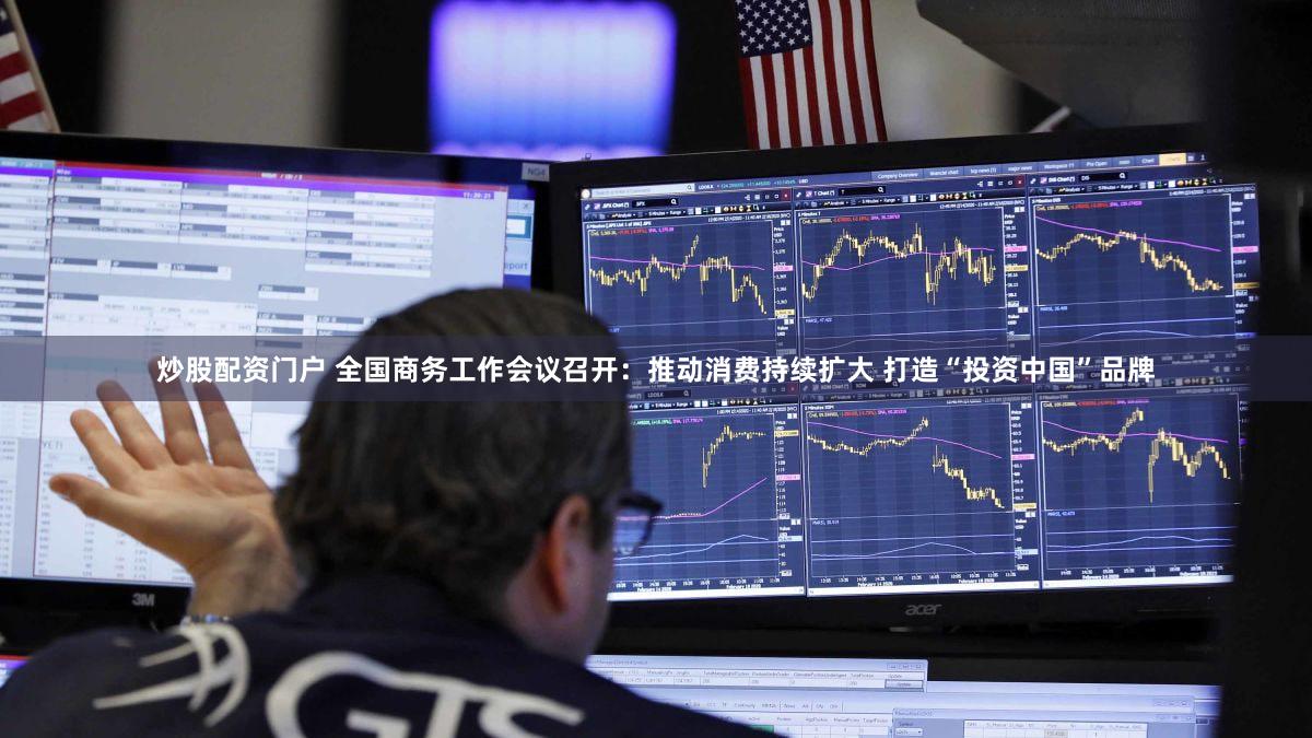 炒股配资门户 全国商务工作会议召开：推动消费持续扩大 打造“投资中国”品牌