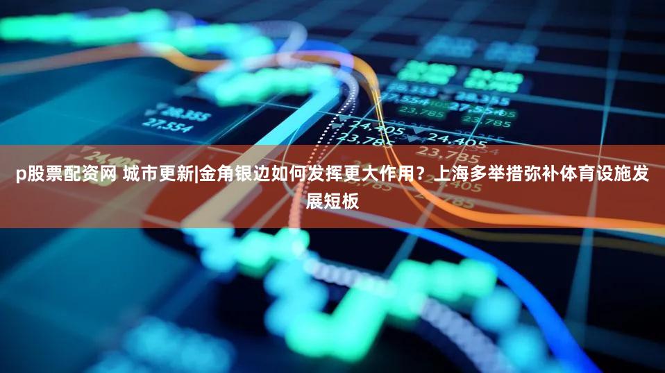 p股票配资网 城市更新|金角银边如何发挥更大作用？上海多举措弥补体育设施发展短板