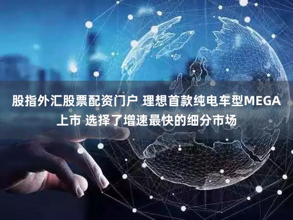 股指外汇股票配资门户 理想首款纯电车型MEGA上市 选择了增速最快的细分市场