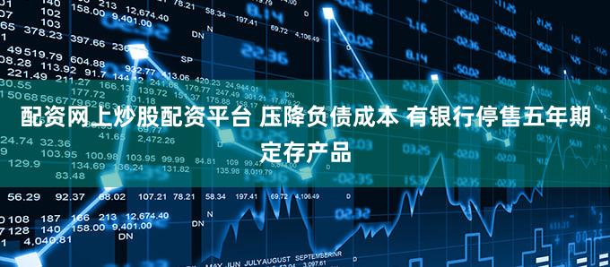 配资网上炒股配资平台 压降负债成本 有银行停售五年期定存产品