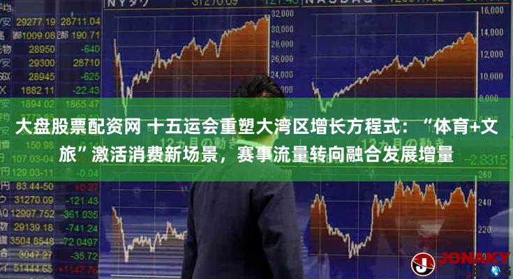 大盘股票配资网 十五运会重塑大湾区增长方程式:“体育+文旅”激活消费新场景,赛事流量转向融合发展增量