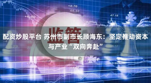 配资炒股平台 苏州市副市长顾海东:坚定推动资本与产业“双向奔赴”
