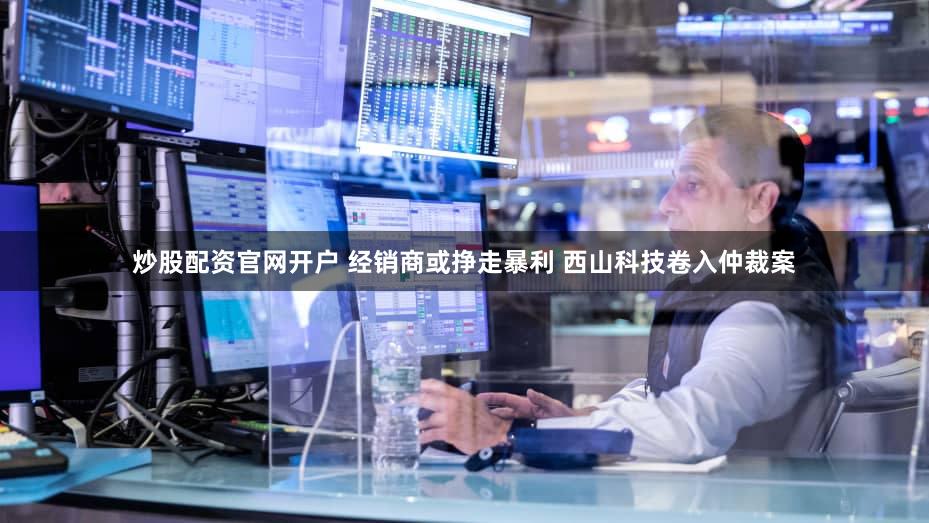 炒股配资官网开户 经销商或挣走暴利 西山科技卷入仲裁案