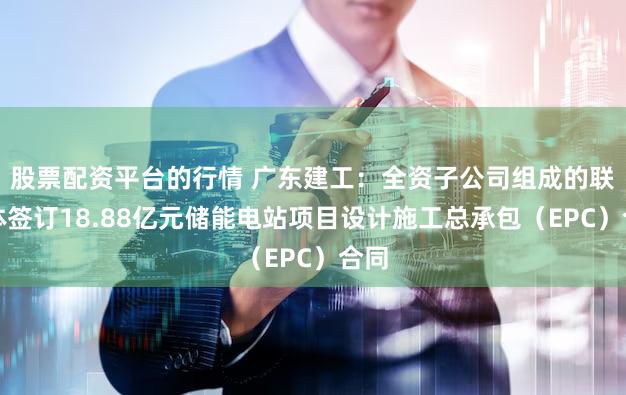 股票配资平台的行情 广东建工：全资子公司组成的联合体签订18.88亿元储能电站项目设计施工总承包（EPC）合同