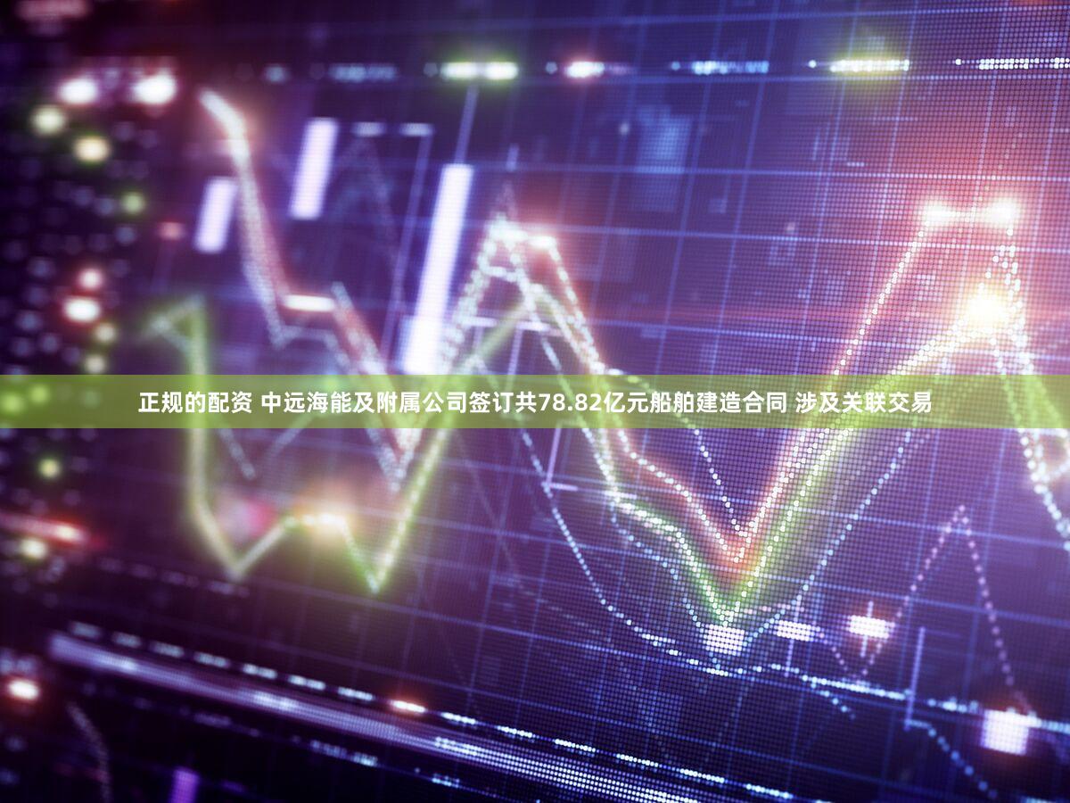 正规的配资 中远海能及附属公司签订共78.82亿元船舶建造合同 涉及关联交易