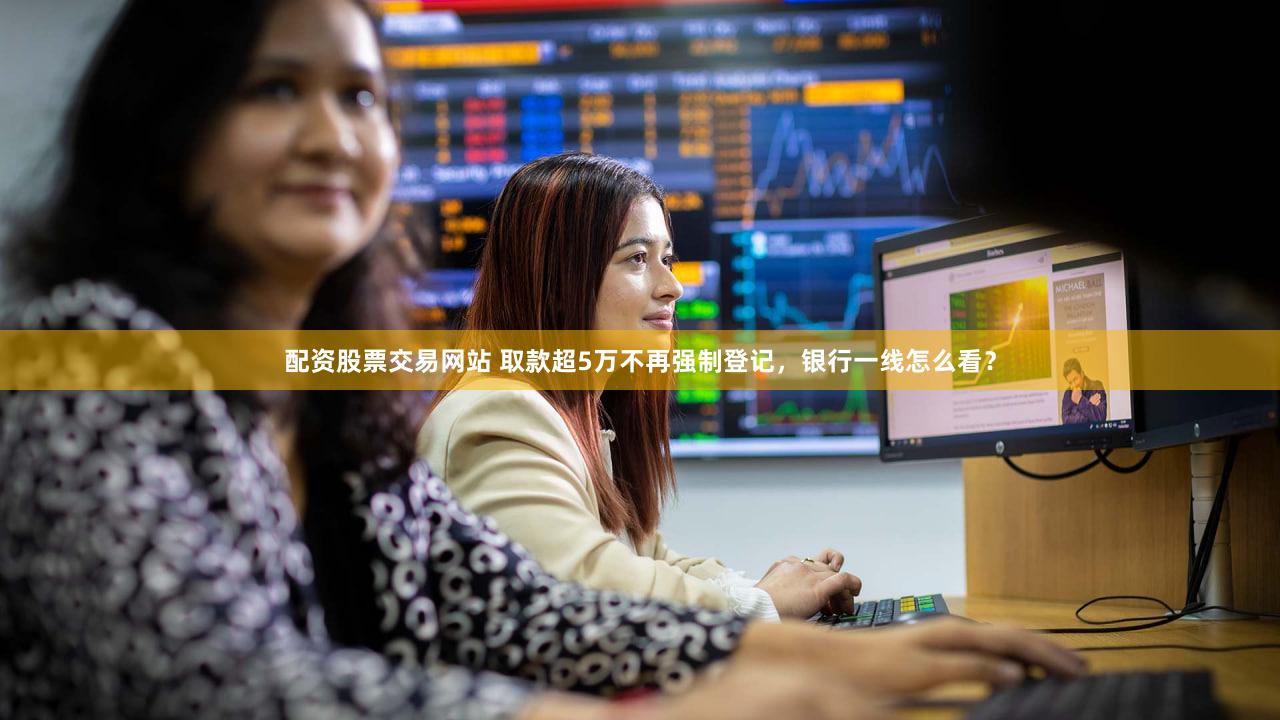 配资股票交易网站 取款超5万不再强制登记，银行一线怎么看？