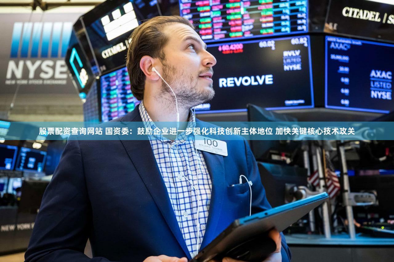 股票配资查询网站 国资委：鼓励企业进一步强化科技创新主体地位 加快关键核心技术攻关