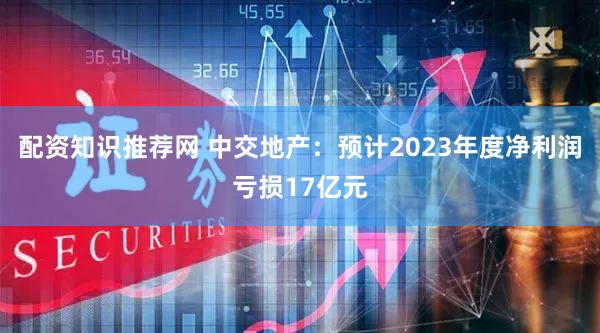 配资知识推荐网 中交地产：预计2023年度净利润亏损17亿元