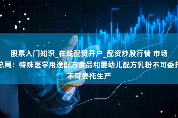 股票入门知识_在线配资开户_配资炒股行情 市场监管总局：特殊医学用途配方食品和婴幼儿配方乳粉不可委托生产
