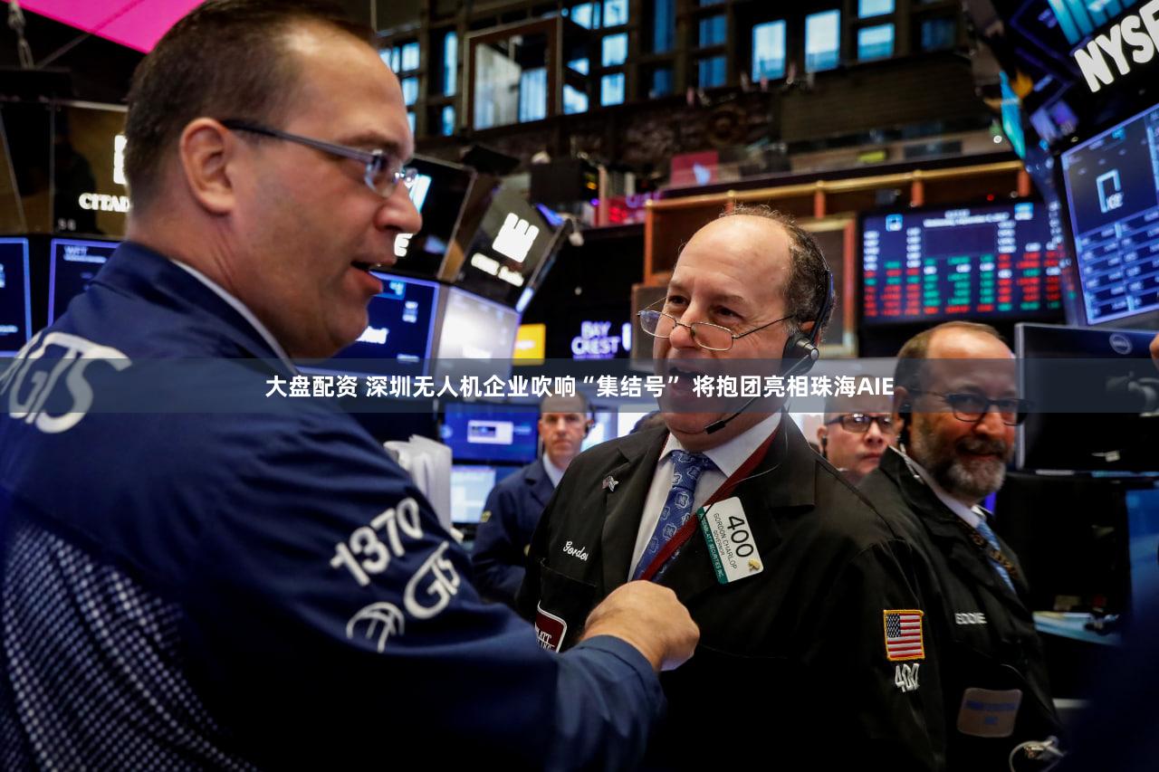 大盘配资 深圳无人机企业吹响“集结号” 将抱团亮相珠海AIE