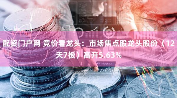 配资门户网 竞价看龙头：市场焦点股龙头股份（12天7板）高开5.63%