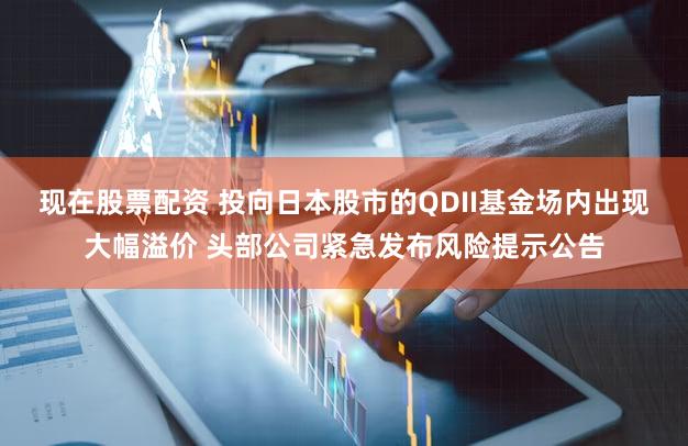 现在股票配资 投向日本股市的QDII基金场内出现大幅溢价 头部公司紧急发布风险提示公告