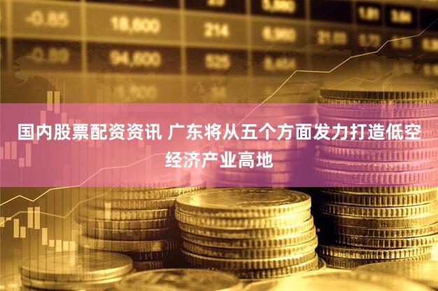 国内股票配资资讯 广东将从五个方面发力打造低空经济产业高地