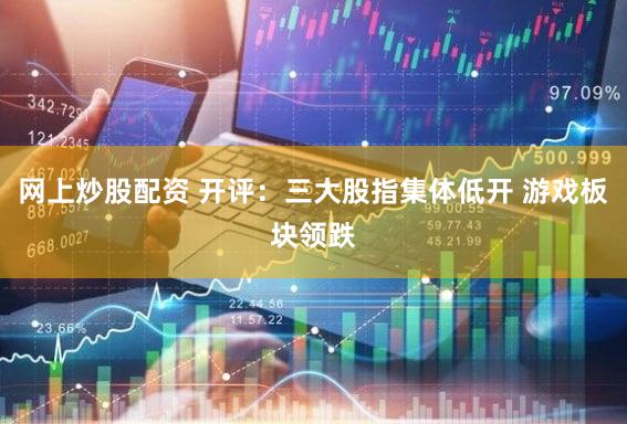 网上炒股配资 开评：三大股指集体低开 游戏板块领跌