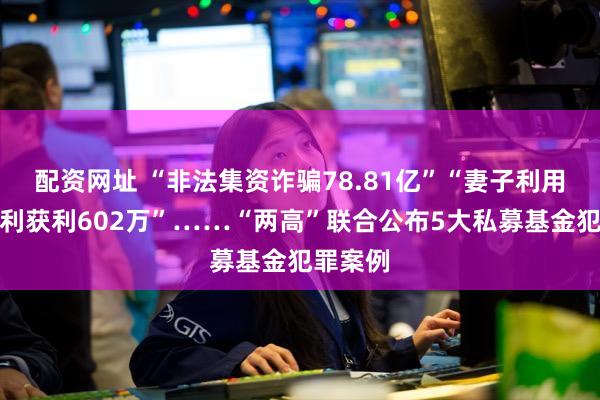 配资网址 “非法集资诈骗78.81亿”“妻子利用职务便利获利602万”……“两高”联合公布5大私募基金犯罪案例