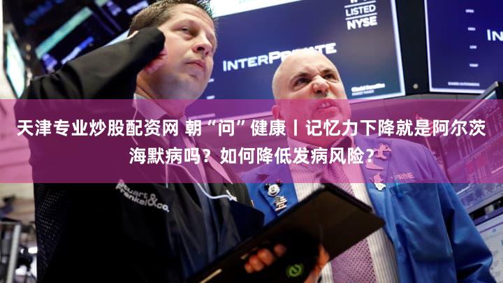 天津专业炒股配资网 朝“问”健康丨记忆力下降就是阿尔茨海默病吗？如何降低发病风险？