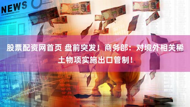 股票配资网首页 盘前突发！商务部：对境外相关稀土物项实施出口管制！