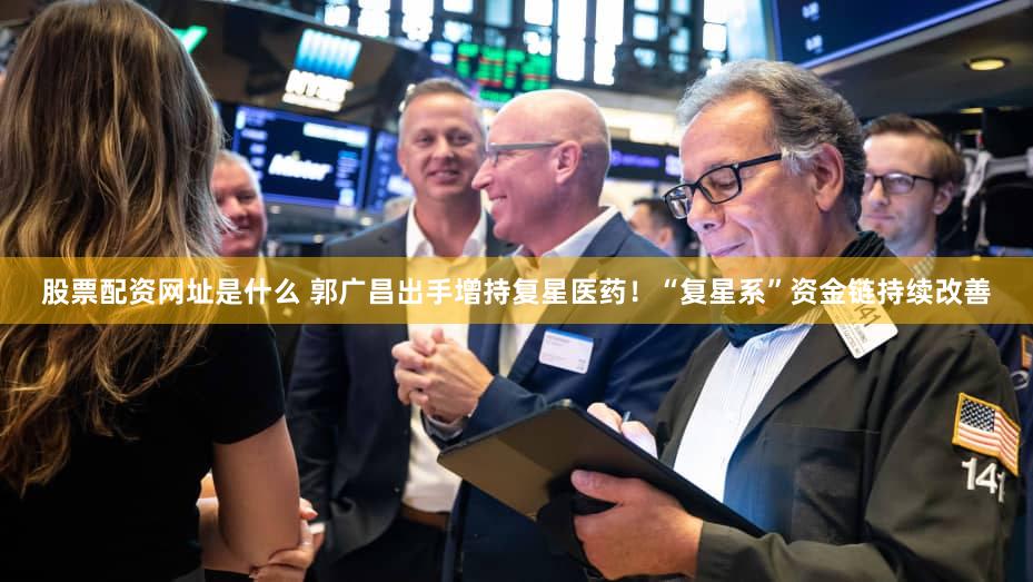 股票配资网址是什么 郭广昌出手增持复星医药！“复星系”资金链持续改善