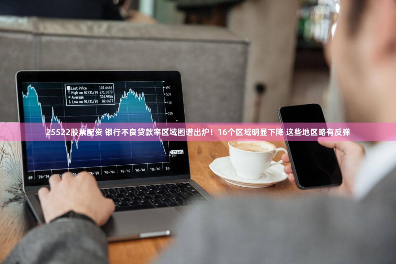 25522股票配资 银行不良贷款率区域图谱出炉！16个区域明显下降 这些地区略有反弹