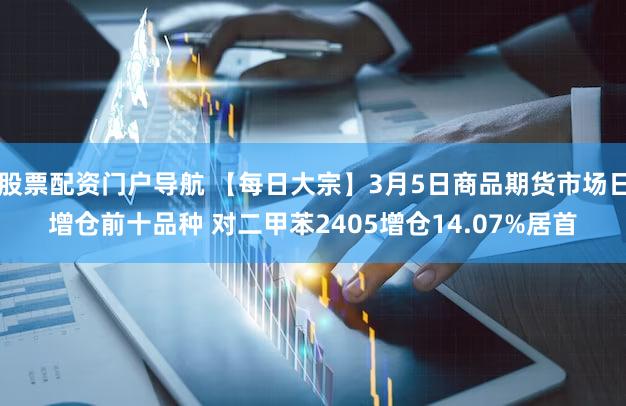股票配资门户导航 【每日大宗】3月5日商品期货市场日增仓前十品种 对二甲苯2405增仓14.07%居首