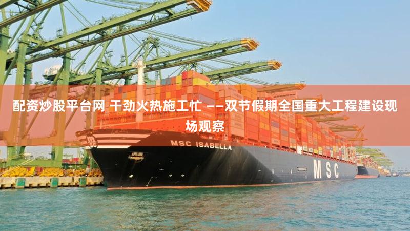 配资炒股平台网 干劲火热施工忙 ——双节假期全国重大工程建设现场观察